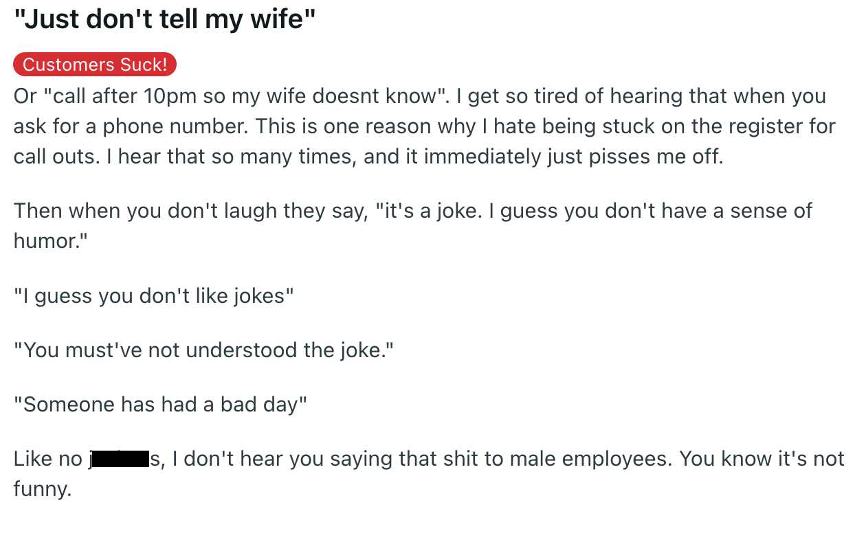 document - "Just don't tell my wife" Customers Suck! Or "call after 10pm so my wife doesnt know". I get so tired of hearing that when you ask for a phone number. This is one reason why I hate being stuck on the register for call outs. I hear that so many 